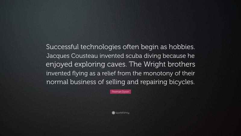 Freeman Dyson Quote: “Successful technologies often begin as hobbies. Jacques Cousteau invented scuba diving because he enjoyed exploring caves. The Wright brothers invented flying as a relief from the monotony of their normal business of selling and repairing bicycles.”