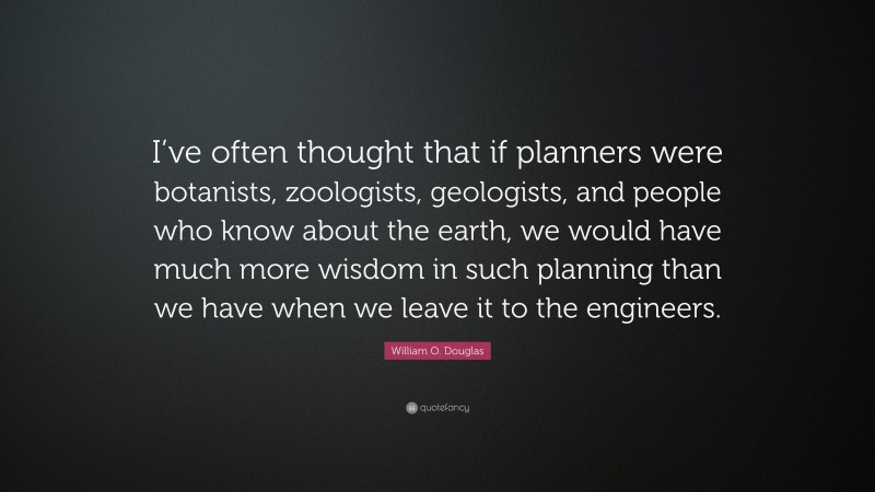 William O. Douglas Quote: “I’ve often thought that if planners were botanists, zoologists, geologists, and people who know about the earth, we would have much more wisdom in such planning than we have when we leave it to the engineers.”