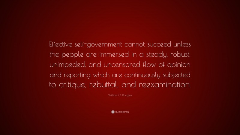 William O. Douglas Quote: “Effective self-government cannot succeed unless the people are immersed in a steady, robust, unimpeded, and uncensored flow of opinion and reporting which are continuously subjected to critique, rebuttal, and reexamination.”