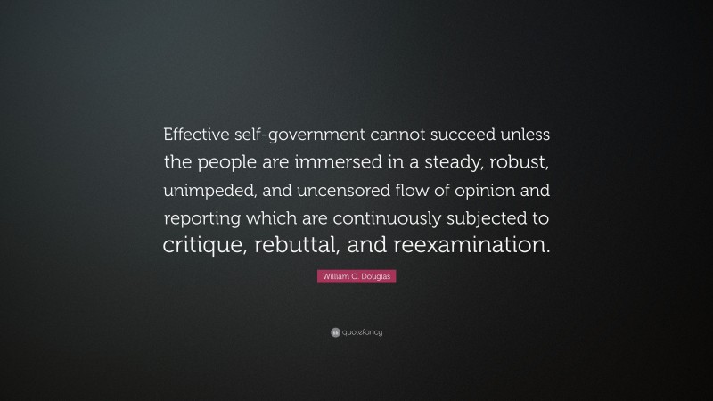 William O. Douglas Quote: “Effective self-government cannot succeed unless the people are immersed in a steady, robust, unimpeded, and uncensored flow of opinion and reporting which are continuously subjected to critique, rebuttal, and reexamination.”