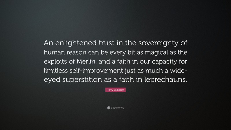 Terry Eagleton Quote: “An enlightened trust in the sovereignty of human reason can be every bit as magical as the exploits of Merlin, and a faith in our capacity for limitless self-improvement just as much a wide-eyed superstition as a faith in leprechauns.”