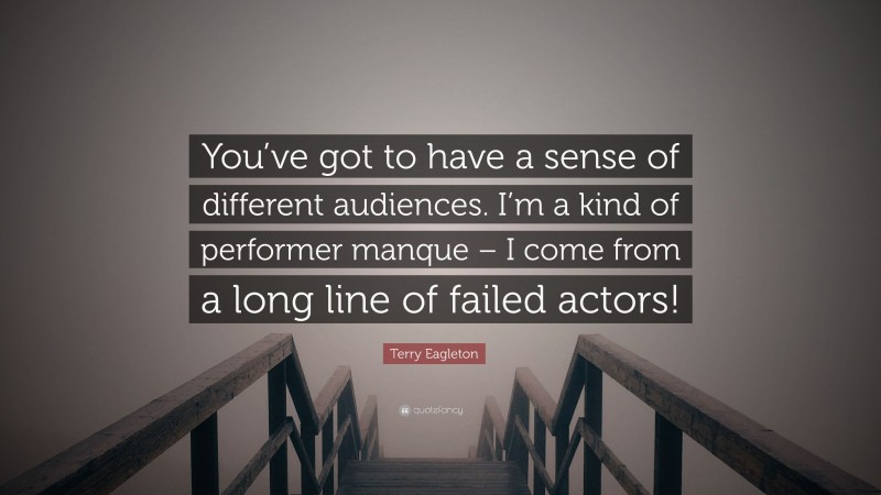 Terry Eagleton Quote: “You’ve got to have a sense of different audiences. I’m a kind of performer manque – I come from a long line of failed actors!”