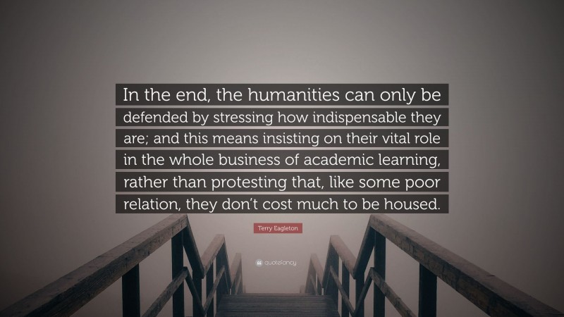 Terry Eagleton Quote: “In the end, the humanities can only be defended by stressing how indispensable they are; and this means insisting on their vital role in the whole business of academic learning, rather than protesting that, like some poor relation, they don’t cost much to be housed.”