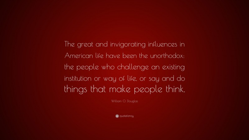 William O. Douglas Quote: “The great and invigorating influences in American life have been the unorthodox: the people who challenge an existing institution or way of life, or say and do things that make people think.”