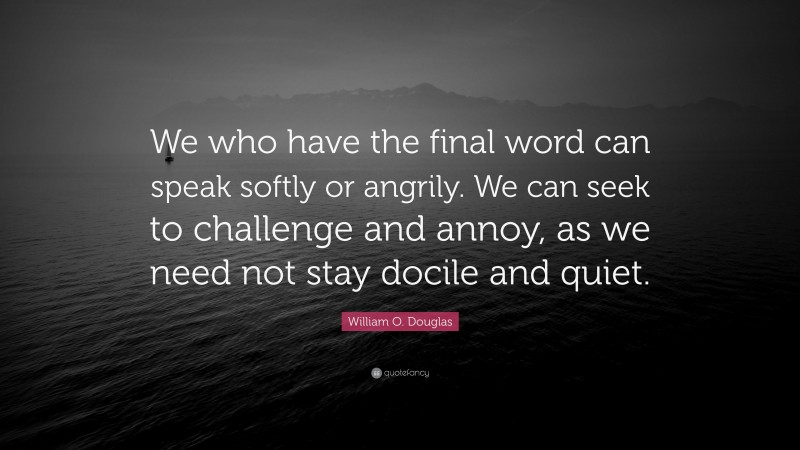 William O. Douglas Quote: “We who have the final word can speak softly or angrily. We can seek to challenge and annoy, as we need not stay docile and quiet.”