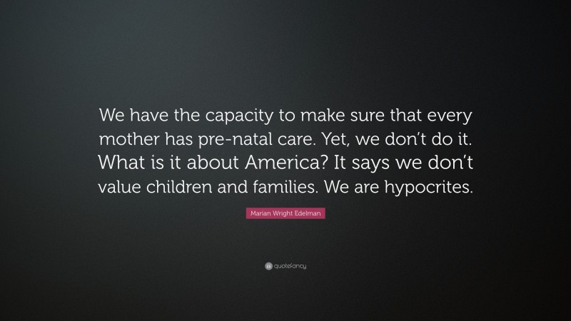 Marian Wright Edelman Quote: “We have the capacity to make sure that every mother has pre-natal care. Yet, we don’t do it. What is it about America? It says we don’t value children and families. We are hypocrites.”