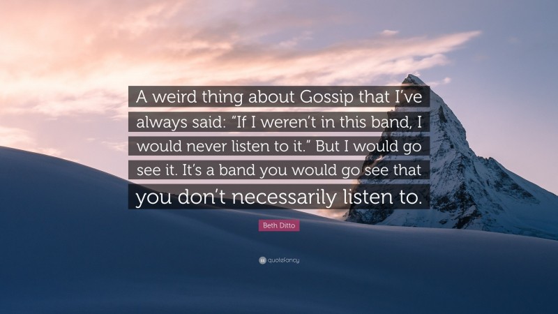 Beth Ditto Quote: “A weird thing about Gossip that I’ve always said: “If I weren’t in this band, I would never listen to it.” But I would go see it. It’s a band you would go see that you don’t necessarily listen to.”