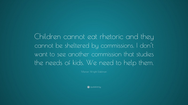 Marian Wright Edelman Quote: “Children cannot eat rhetoric and they cannot be sheltered by commissions. I don’t want to see another commission that studies the needs of kids. We need to help them.”