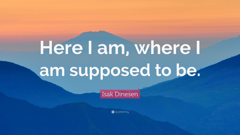 Isak Dinesen Quote: “Here I am, where I am supposed to be.”