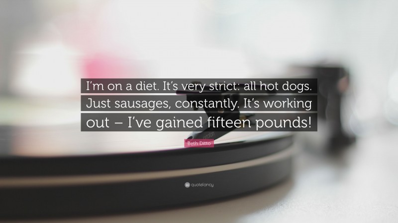 Beth Ditto Quote: “I’m on a diet. It’s very strict: all hot dogs. Just sausages, constantly. It’s working out – I’ve gained fifteen pounds!”