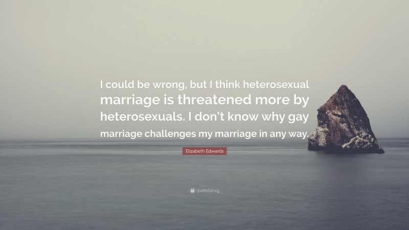 Elizabeth Edwards Quote: “I could be wrong, but I think heterosexual marriage is threatened more by heterosexuals. I don’t know why gay marriage challenges my marriage in any way.”