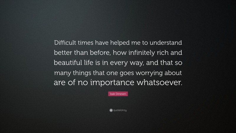 Isak Dinesen Quote: “Difficult times have helped me to understand better than before, how infinitely rich and beautiful life is in every way, and that so many things that one goes worrying about are of no importance whatsoever.”