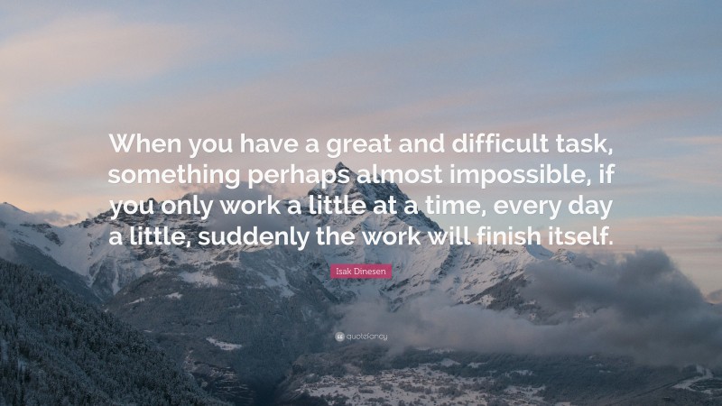 Isak Dinesen Quote: “When you have a great and difficult task, something perhaps almost impossible, if you only work a little at a time, every day a little, suddenly the work will finish itself.”
