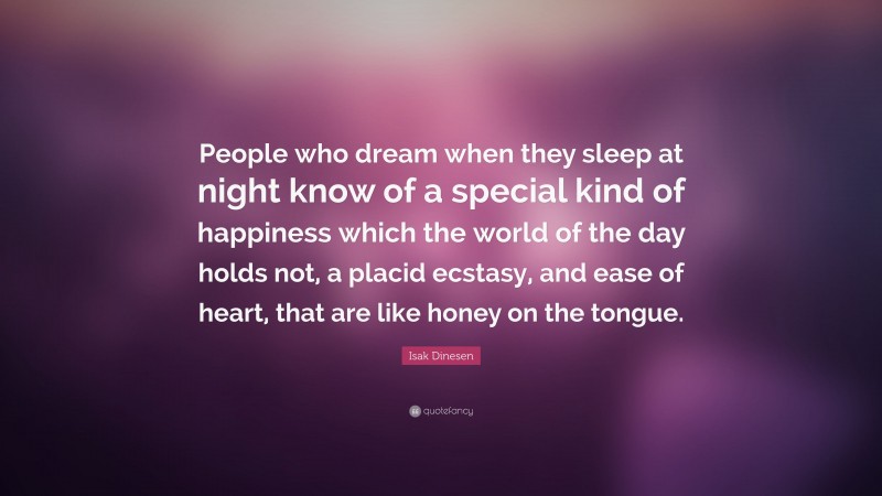 Isak Dinesen Quote: “People who dream when they sleep at night know of a special kind of happiness which the world of the day holds not, a placid ecstasy, and ease of heart, that are like honey on the tongue.”