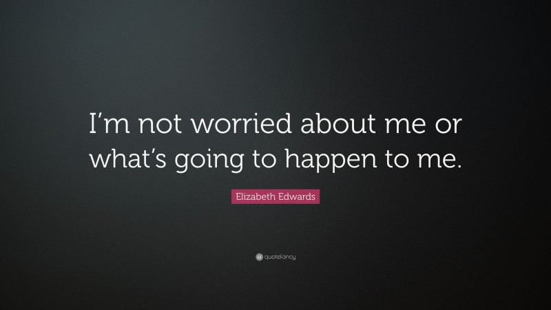 Elizabeth Edwards Quote: “I’m not worried about me or what’s going to happen to me.”