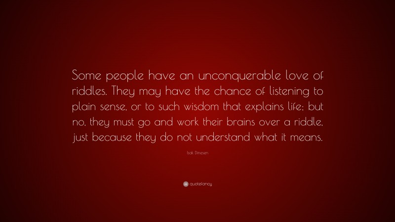 Isak Dinesen Quote: “Some people have an unconquerable love of riddles. They may have the chance of listening to plain sense, or to such wisdom that explains life; but no, they must go and work their brains over a riddle, just because they do not understand what it means.”