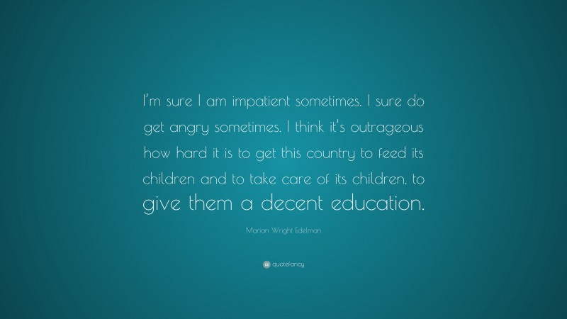 Marian Wright Edelman Quote: “I’m sure I am impatient sometimes. I sure do get angry sometimes. I think it’s outrageous how hard it is to get this country to feed its children and to take care of its children, to give them a decent education.”