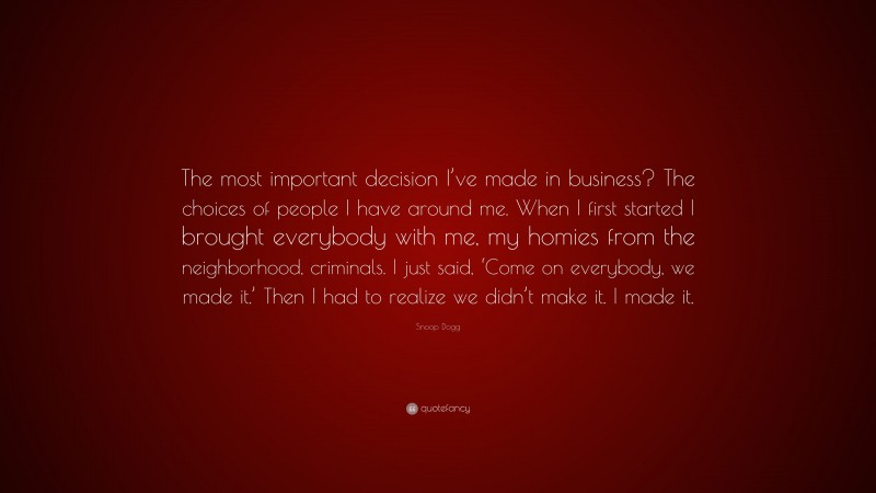 Snoop Dogg Quote: “The most important decision I’ve made in business? The choices of people I have around me. When I first started I brought everybody with me, my homies from the neighborhood, criminals. I just said, ‘Come on everybody, we made it.’ Then I had to realize we didn’t make it. I made it.”