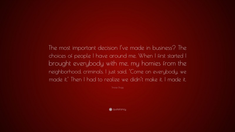 Snoop Dogg Quote: “The most important decision I’ve made in business? The choices of people I have around me. When I first started I brought everybody with me, my homies from the neighborhood, criminals. I just said, ‘Come on everybody, we made it.’ Then I had to realize we didn’t make it. I made it.”