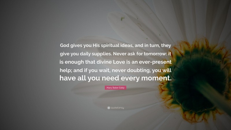 Mary Baker Eddy Quote: “God gives you His spiritual ideas, and in turn, they give you daily supplies. Never ask for tomorrow: it is enough that divine Love is an ever-present help; and if you wait, never doubting, you will have all you need every moment.”