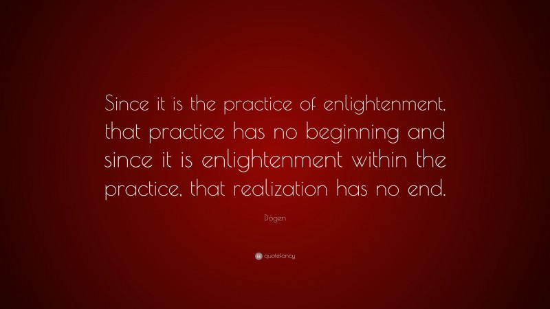 Dōgen Quote: “Since it is the practice of enlightenment, that practice has no beginning and since it is enlightenment within the practice, that realization has no end.”
