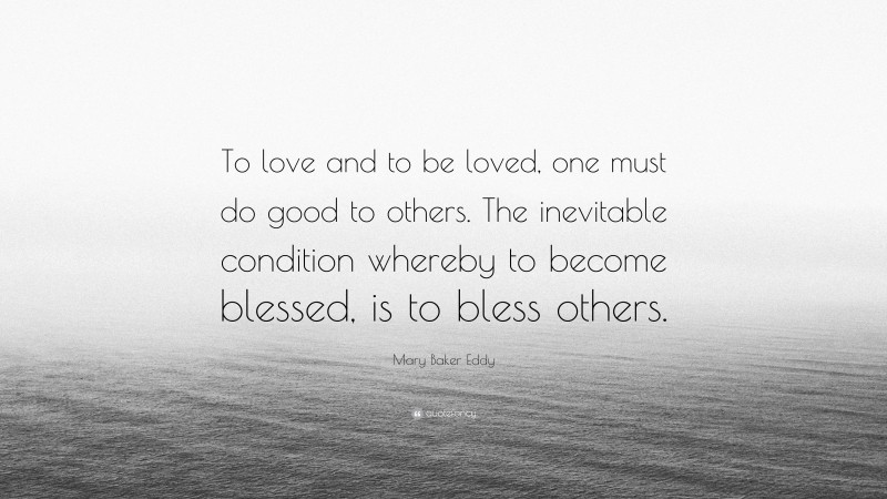 Mary Baker Eddy Quote: “To love and to be loved, one must do good to others. The inevitable condition whereby to become blessed, is to bless others.”