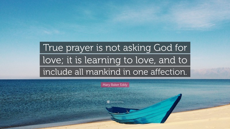 Mary Baker Eddy Quote: “True prayer is not asking God for love; it is learning to love, and to include all mankind in one affection.”