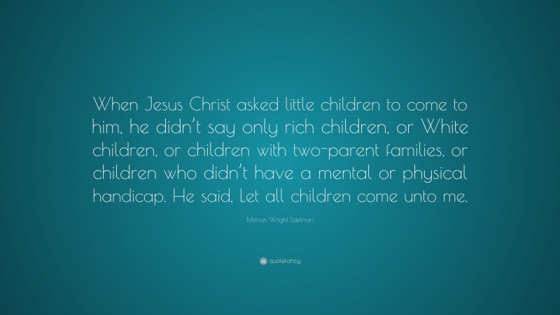 Marian Wright Edelman Quote: “When Jesus Christ asked little children to come to him, he didn’t say only rich children, or White children, or children with two-parent families, or children who didn’t have a mental or physical handicap. He said, Let all children come unto me.”