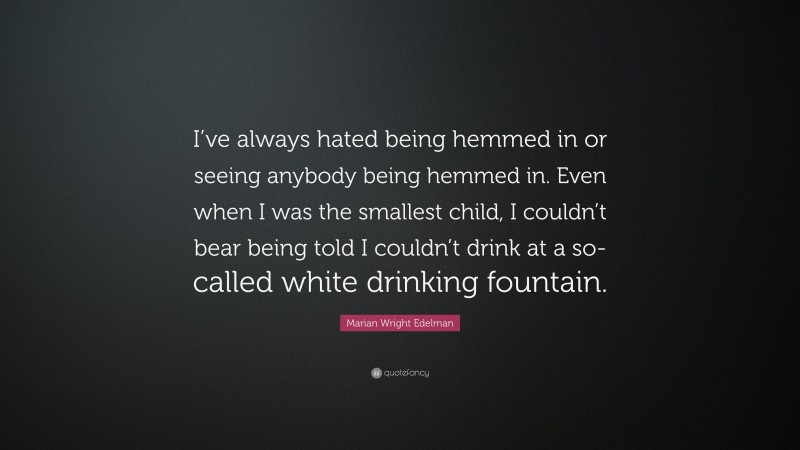 Marian Wright Edelman Quote: “I’ve always hated being hemmed in or seeing anybody being hemmed in. Even when I was the smallest child, I couldn’t bear being told I couldn’t drink at a so-called white drinking fountain.”