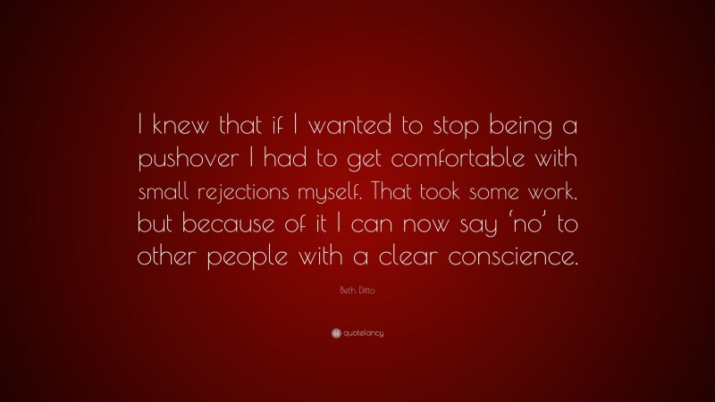 Beth Ditto Quote: “I knew that if I wanted to stop being a pushover I had to get comfortable with small rejections myself. That took some work, but because of it I can now say ‘no’ to other people with a clear conscience.”