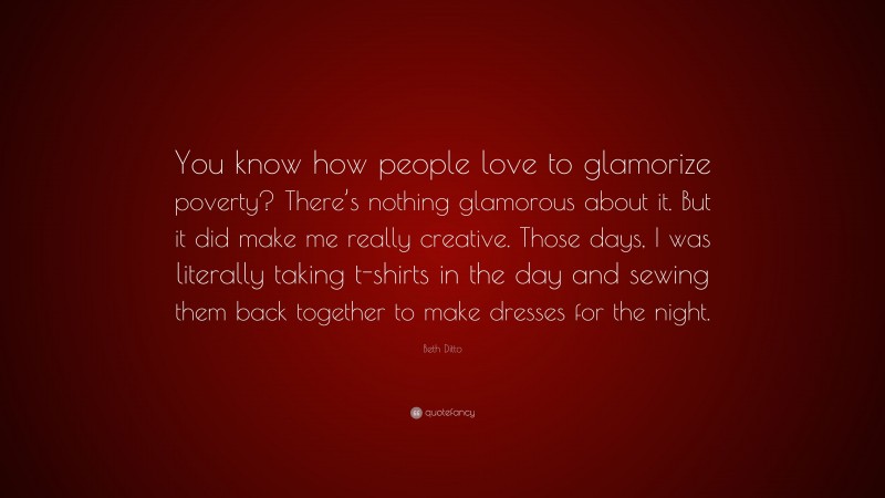 Beth Ditto Quote: “You know how people love to glamorize poverty? There’s nothing glamorous about it. But it did make me really creative. Those days, I was literally taking t-shirts in the day and sewing them back together to make dresses for the night.”