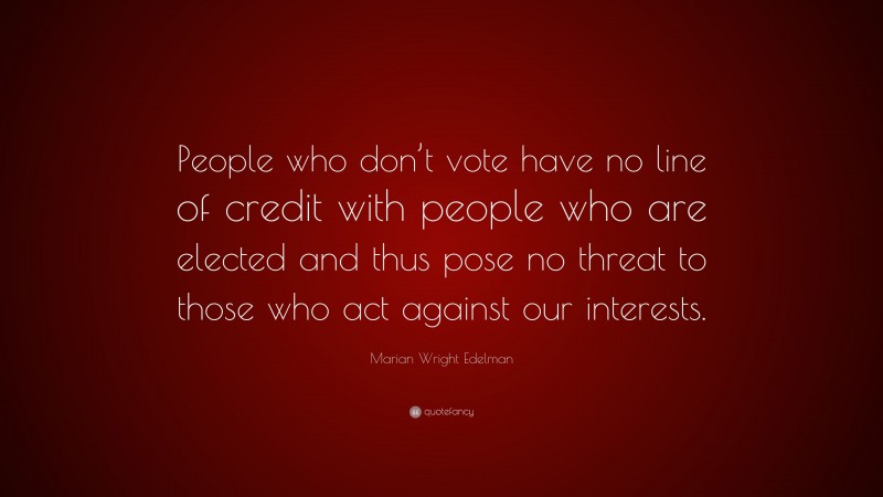 Marian Wright Edelman Quote: “People who don’t vote have no line of credit with people who are elected and thus pose no threat to those who act against our interests.”