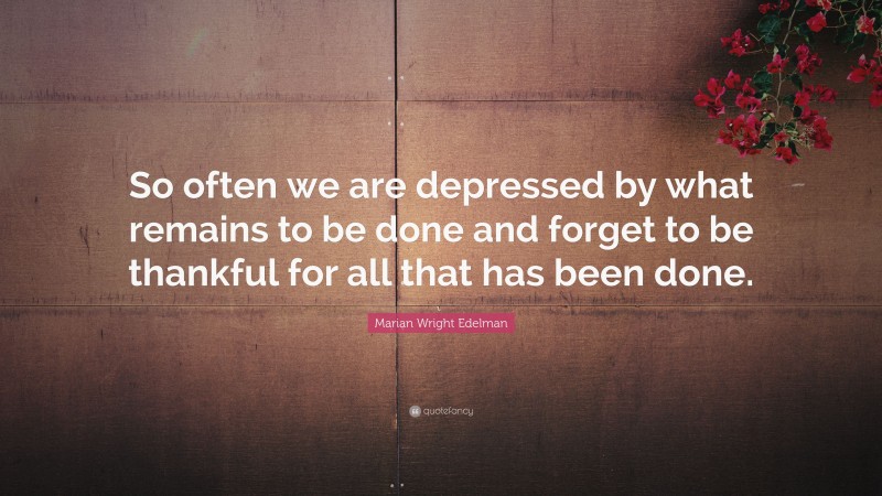 Marian Wright Edelman Quote: “So often we are depressed by what remains to be done and forget to be thankful for all that has been done.”