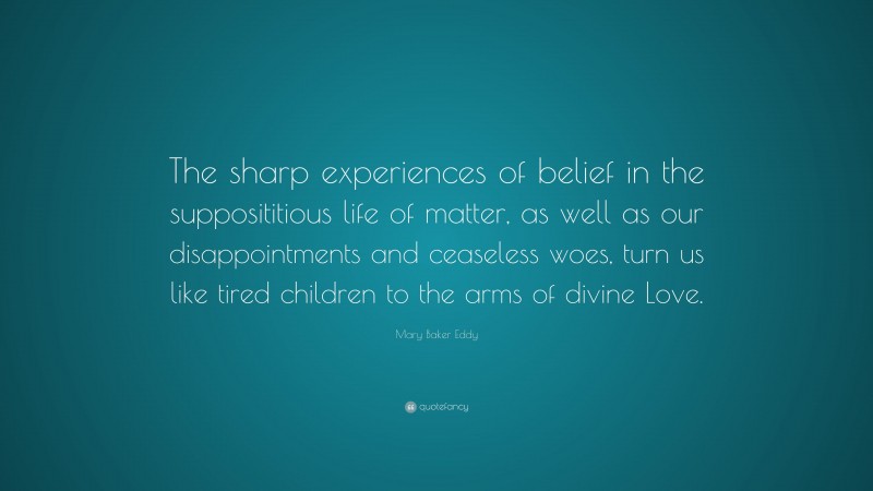 Mary Baker Eddy Quote: “The sharp experiences of belief in the supposititious life of matter, as well as our disappointments and ceaseless woes, turn us like tired children to the arms of divine Love.”