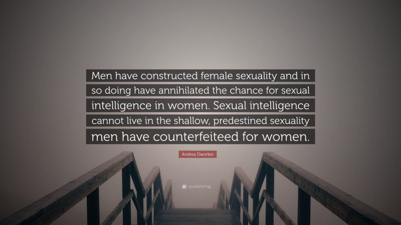 Andrea Dworkin Quote: “Men have constructed female sexuality and in so doing have annihilated the chance for sexual intelligence in women. Sexual intelligence cannot live in the shallow, predestined sexuality men have counterfeiteed for women.”