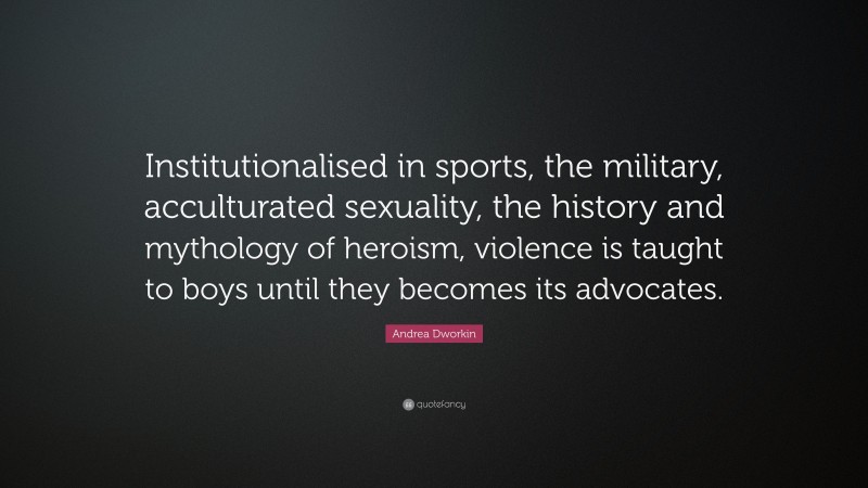 Andrea Dworkin Quote: “Institutionalised in sports, the military, acculturated sexuality, the history and mythology of heroism, violence is taught to boys until they becomes its advocates.”