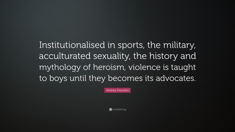Andrea Dworkin Quote: “Institutionalised in sports, the military, acculturated sexuality, the history and mythology of heroism, violence is taught to boys until they becomes its advocates.”