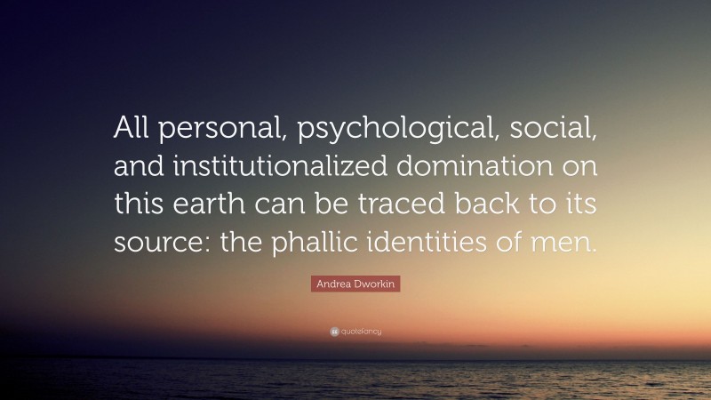 Andrea Dworkin Quote: “All personal, psychological, social, and institutionalized domination on this earth can be traced back to its source: the phallic identities of men.”