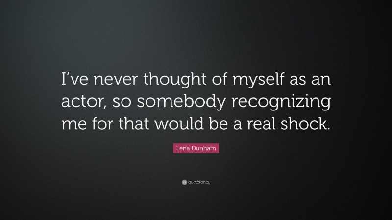 Lena Dunham Quote: “I’ve never thought of myself as an actor, so somebody recognizing me for that would be a real shock.”