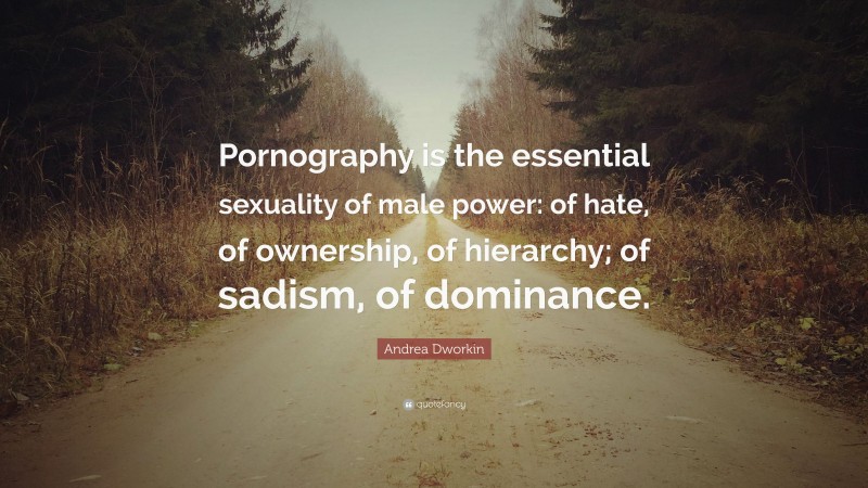 Andrea Dworkin Quote: “Pornography is the essential sexuality of male power: of hate, of ownership, of hierarchy; of sadism, of dominance.”