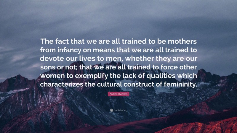 Andrea Dworkin Quote: “The fact that we are all trained to be mothers from infancy on means that we are all trained to devote our lives to men, whether they are our sons or not; that we are all trained to force other women to exemplify the lack of qualities which characterizes the cultural construct of femininity.”