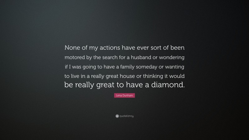 Lena Dunham Quote: “None of my actions have ever sort of been motored by the search for a husband or wondering if I was going to have a family someday or wanting to live in a really great house or thinking it would be really great to have a diamond.”