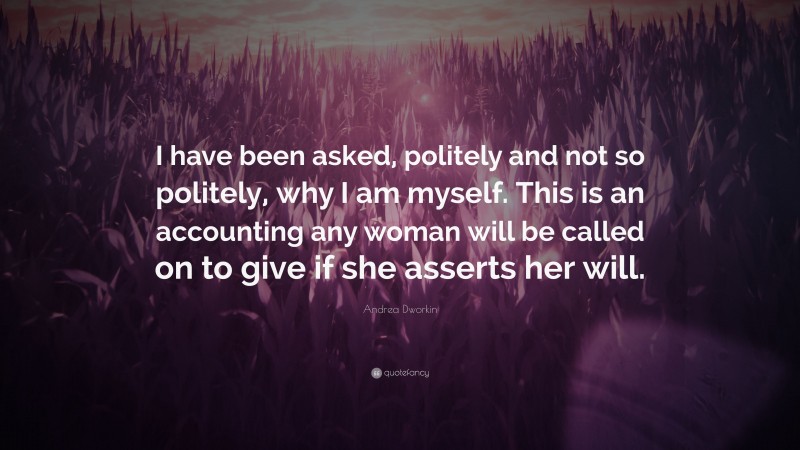 Andrea Dworkin Quote: “I have been asked, politely and not so politely, why I am myself. This is an accounting any woman will be called on to give if she asserts her will.”