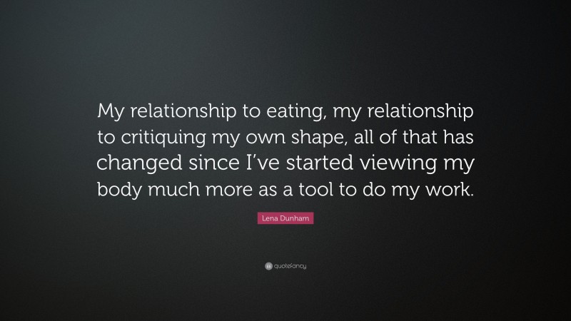 Lena Dunham Quote: “My relationship to eating, my relationship to critiquing my own shape, all of that has changed since I’ve started viewing my body much more as a tool to do my work.”