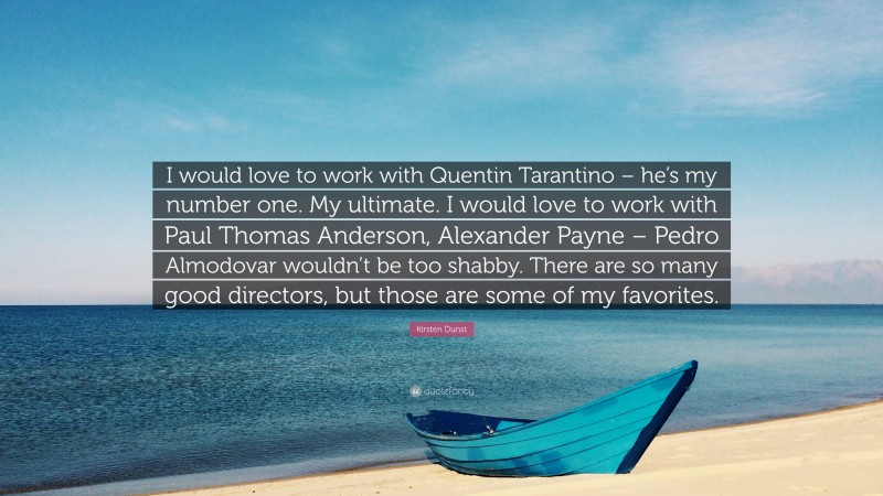 Kirsten Dunst Quote: “I would love to work with Quentin Tarantino – he’s my number one. My ultimate. I would love to work with Paul Thomas Anderson, Alexander Payne – Pedro Almodovar wouldn’t be too shabby. There are so many good directors, but those are some of my favorites.”