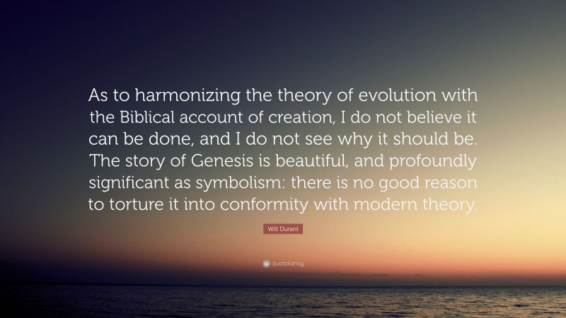 Will Durant Quote: “As to harmonizing the theory of evolution with the Biblical account of creation, I do not believe it can be done, and I do not see why it should be. The story of Genesis is beautiful, and profoundly significant as symbolism: there is no good reason to torture it into conformity with modern theory.”