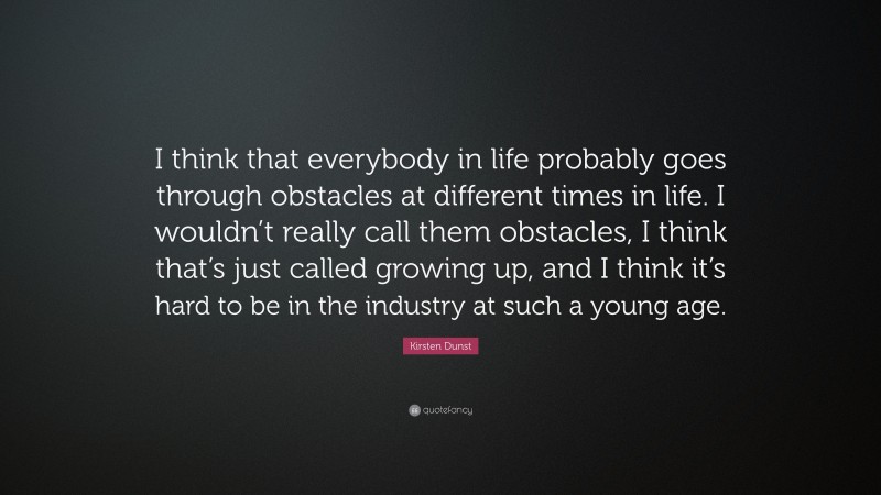 Kirsten Dunst Quote: “I think that everybody in life probably goes through obstacles at different times in life. I wouldn’t really call them obstacles, I think that’s just called growing up, and I think it’s hard to be in the industry at such a young age.”