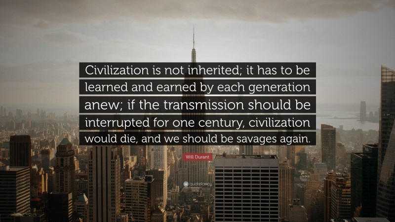 Will Durant Quote: “Civilization is not inherited; it has to be learned and earned by each generation anew; if the transmission should be interrupted for one century, civilization would die, and we should be savages again.”