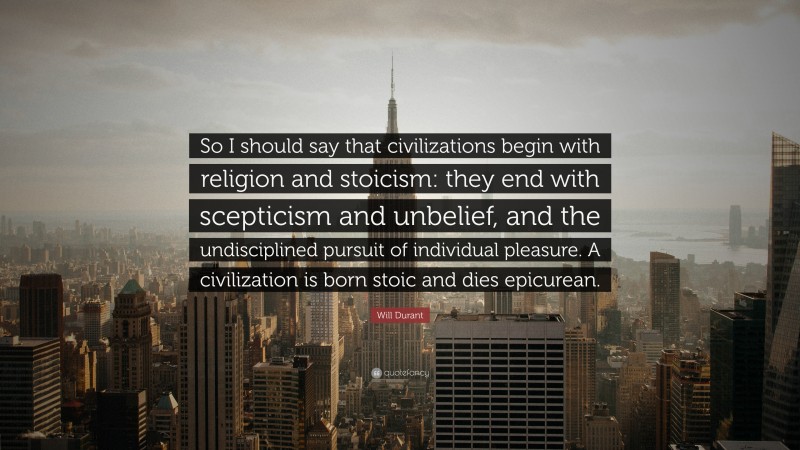 Will Durant Quote: “So I should say that civilizations begin with religion and stoicism: they end with scepticism and unbelief, and the undisciplined pursuit of individual pleasure. A civilization is born stoic and dies epicurean.”