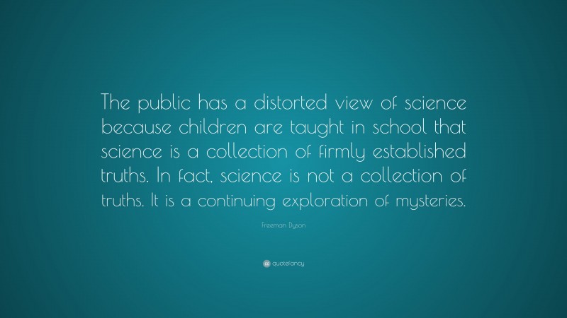Freeman Dyson Quote: “The public has a distorted view of science because children are taught in school that science is a collection of firmly established truths. In fact, science is not a collection of truths. It is a continuing exploration of mysteries.”